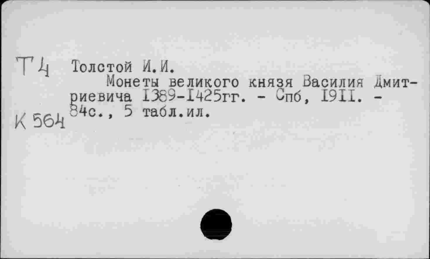 ﻿T1} Толстой И. И.
Монеты великого князя Василия Дмитриевича І389-І425гг. - Впб, I9II. -
К 56V4c” 5 та0л-ил‘